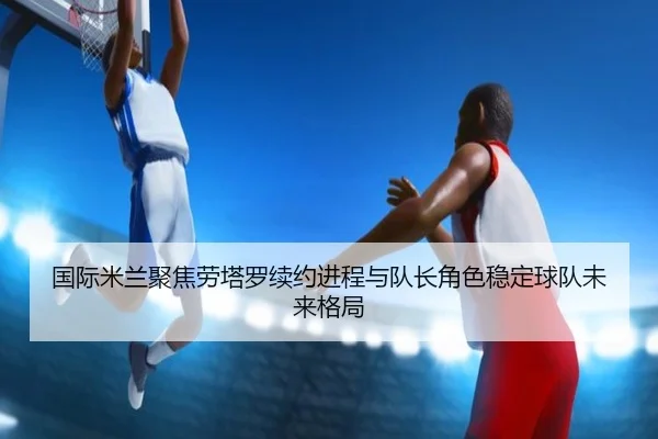 国际米兰聚焦劳塔罗续约进程与队长角色稳定球队未来格局